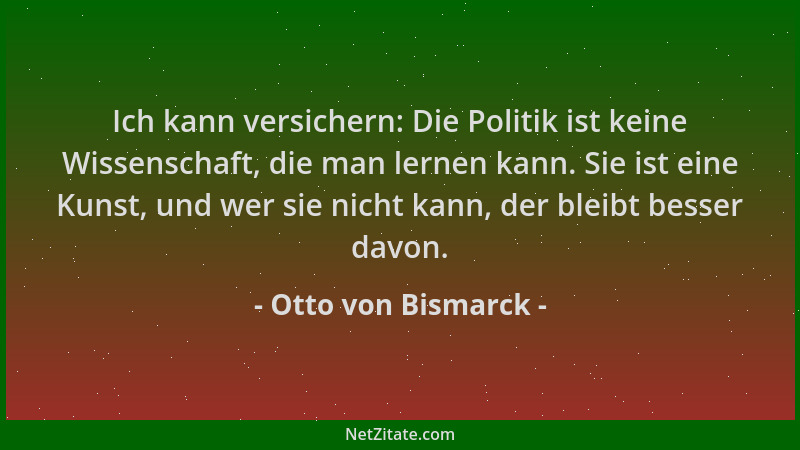 Otto von Bismarck - Ich kann versichern: Die Politik ist keine Wissenschaft, die man lernen kann. Sie ist eine Kunst, und w...