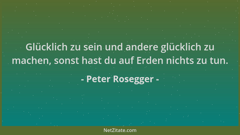 Peter Rosegger - Glücklich zu sein und andere glücklich zu machen, sonst hast du auf Erden nichts zu tun....