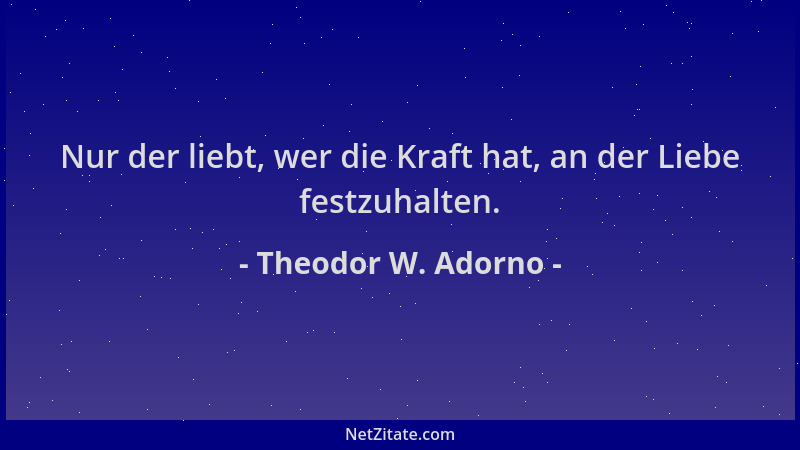 Theodor W. Adorno - Nur der liebt, wer die Kraft hat, an der Liebe festzuhalten....