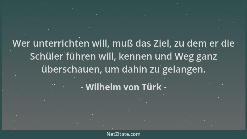 Wilhelm von Türk - Wer unterrichten will, muß das Ziel, zu dem er die Schüler führen will, kennen und Weg ganz überschauen,...
