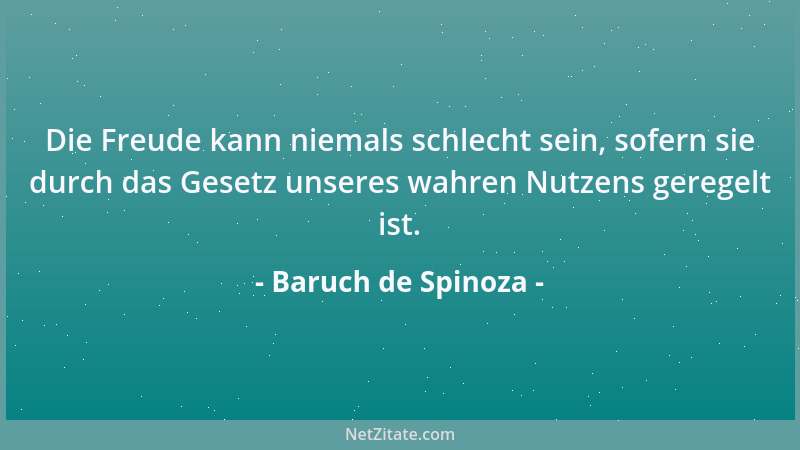 Baruch de Spinoza - Die Freude kann niemals schlecht sein, sofern sie durch das Gesetz unseres wahren Nutzens geregelt ist....