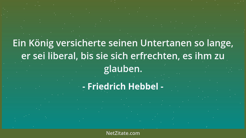 Friedrich Hebbel - Ein König versicherte seinen Untertanen so lange, er sei liberal, bis sie sich erfrechten, es ihm zu gla...