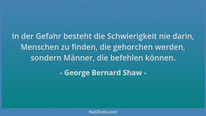 George Bernard Shaw - In der Gefahr besteht die Schwierigkeit nie darin, Menschen zu finden, die gehorchen werden, sondern...
