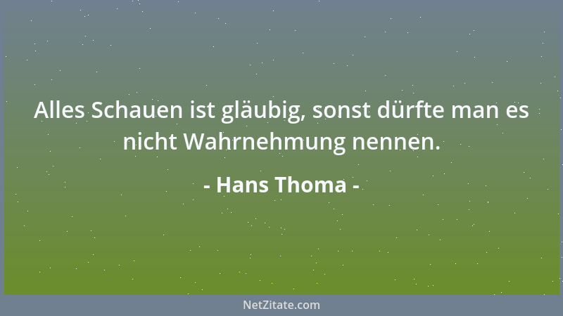 Hans Thoma - Alles Schauen ist gläubig, sonst dürfte man es nicht Wahrnehmung nennen....