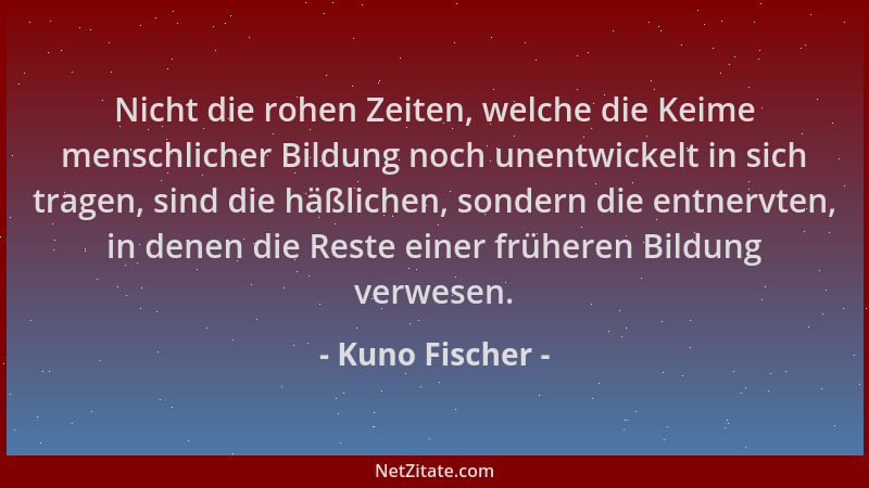 Kuno Fischer - Nicht die rohen Zeiten, welche die Keime menschlicher Bildung noch unentwickelt in sich tragen, sind die häß...