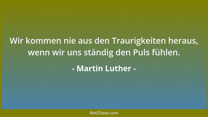 Martin Luther - Wir kommen nie aus den Traurigkeiten heraus, wenn wir uns ständig den Puls fühlen....