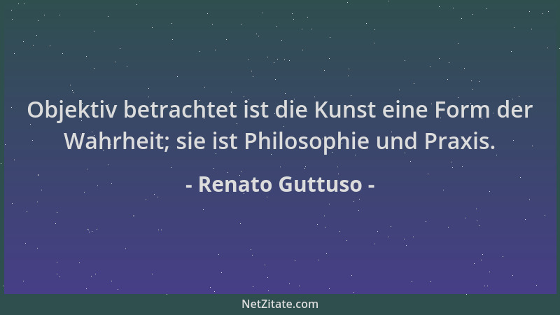 Renato Guttuso - Objektiv betrachtet ist die Kunst eine Form der Wahrheit; sie ist Philosophie und Praxis....