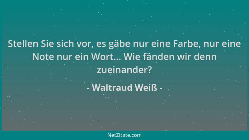 Waltraud Weiß - Stellen Sie sich vor, es gäbe nur eine Farbe, nur eine Note nur ein Wort... Wie fänden wir denn zueinander?...