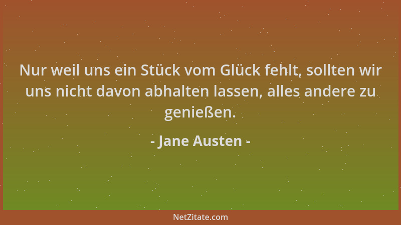 Jane Austen - Nur weil uns ein Stück vom Glück fehlt, sollten wir uns nicht davon abhalten lassen, alles andere zu genießen...