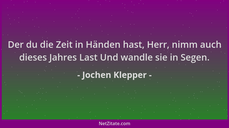 Jochen Klepper - Der du die Zeit in Händen hast, Herr, nimm auch dieses Jahres Last Und wandle sie in Segen....