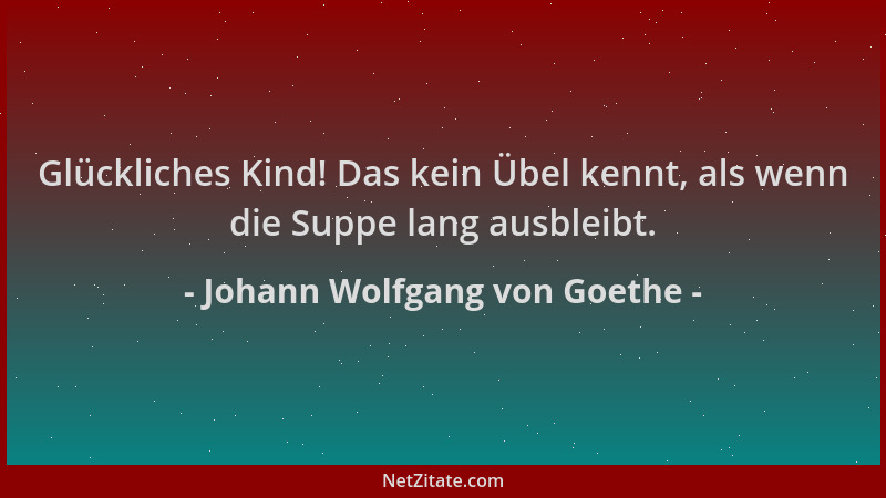 Johann Wolfgang von Goethe - Glückliches Kind! Das kein Übel kennt, als wenn die Suppe lang ausbleibt....