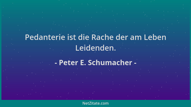 Peter E. Schumacher - Pedanterie ist die Rache der am Leben Leidenden....