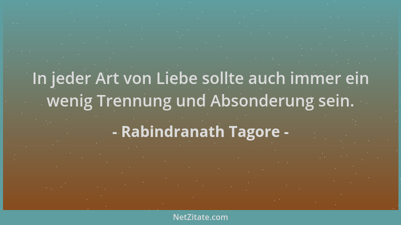 Rabindranath Tagore - In jeder Art von Liebe sollte auch immer ein wenig Trennung und Absonderung sein....