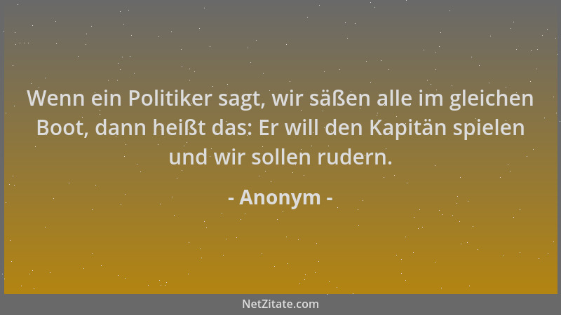 Anonym - Wenn ein Politiker sagt, wir säßen alle im gleichen Boot, dann heißt das: Er will den Kapitän spielen und wir soll...