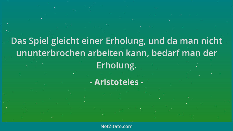 Aristoteles - Das Spiel gleicht einer Erholung, und da man nicht ununterbrochen arbeiten kann, bedarf man der Erholung....