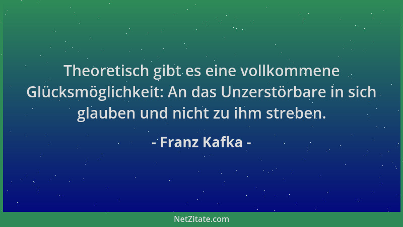 Franz Kafka - Theoretisch gibt es eine vollkommene Glücksmöglichkeit: An das Unzerstörbare in sich glauben und nicht zu ihm...