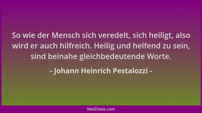 Johann Heinrich Pestalozzi - So wie der Mensch sich veredelt, sich heiligt, also wird er auch hilfreich. Heilig und helfend...