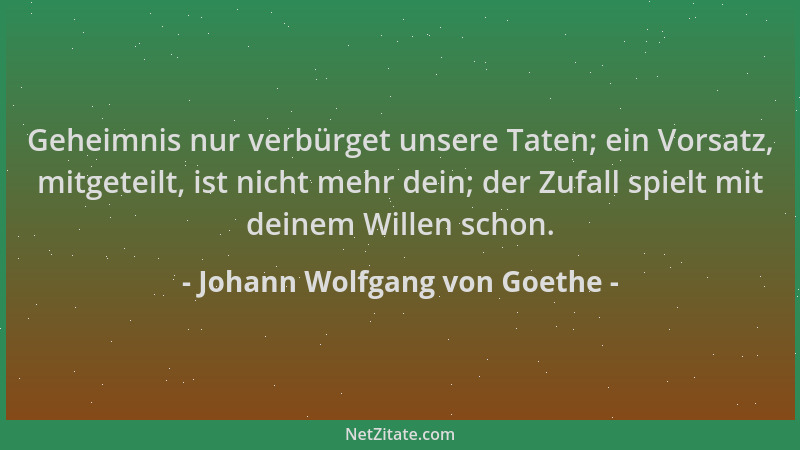 Johann Wolfgang von Goethe - Geheimnis nur verbürget unsere Taten; ein Vorsatz, mitgeteilt, ist nicht mehr dein; der Zufall...