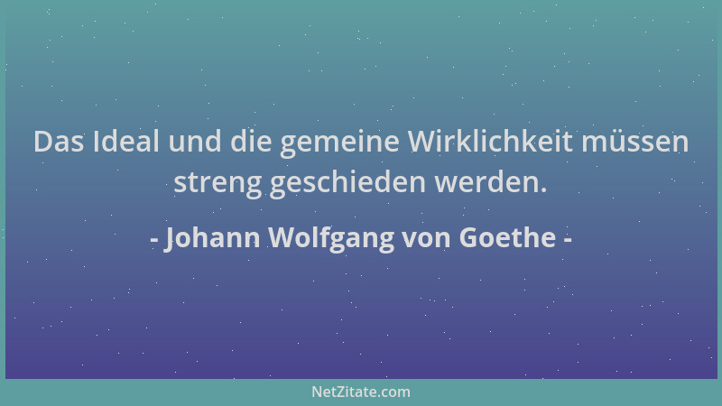 Johann Wolfgang von Goethe - Das Ideal und die gemeine Wirklichkeit müssen streng geschieden werden....