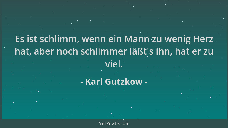Karl Gutzkow - Es ist schlimm, wenn ein Mann zu wenig Herz hat, aber noch schlimmer läßt 's ihn, hat er zu viel....