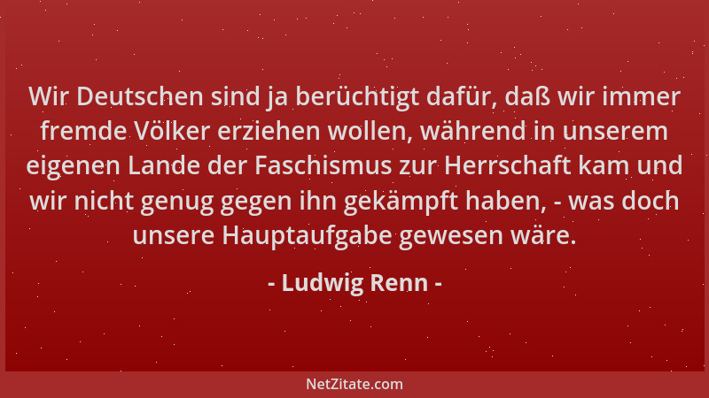 Ludwig Renn - Wir Deutschen sind ja berüchtigt dafür, daß wir immer fremde Völker erziehen wollen, während in unserem eigen...