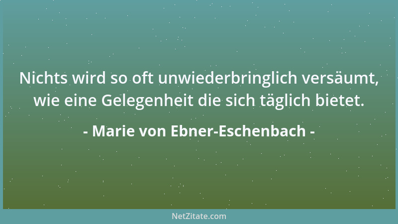 Marie von Ebner-Eschenbach - Nichts wird so oft unwiederbringlich versäumt, wie eine Gelegenheit die sich täglich bietet....