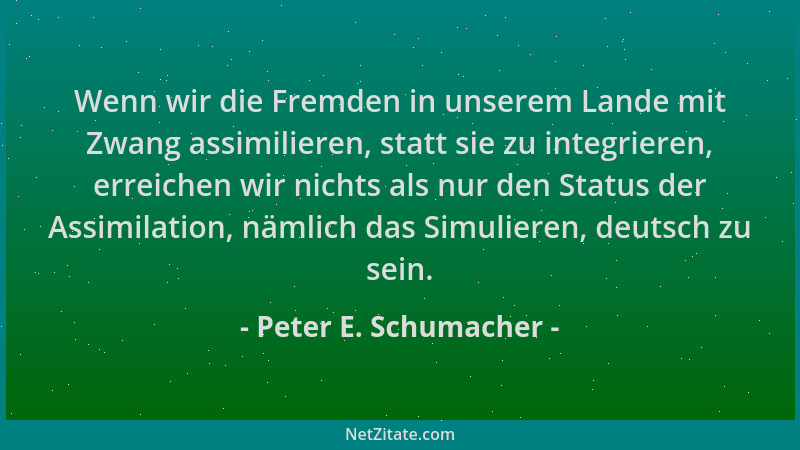 Peter E. Schumacher - Wenn wir die Fremden in unserem Lande mit Zwang assimilieren, statt sie zu integrieren, erreichen wir...