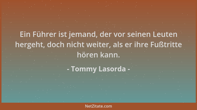 Tommy Lasorda - Ein Führer ist jemand, der vor seinen Leuten hergeht, doch nicht weiter, als er ihre Fußtritte hören kann....