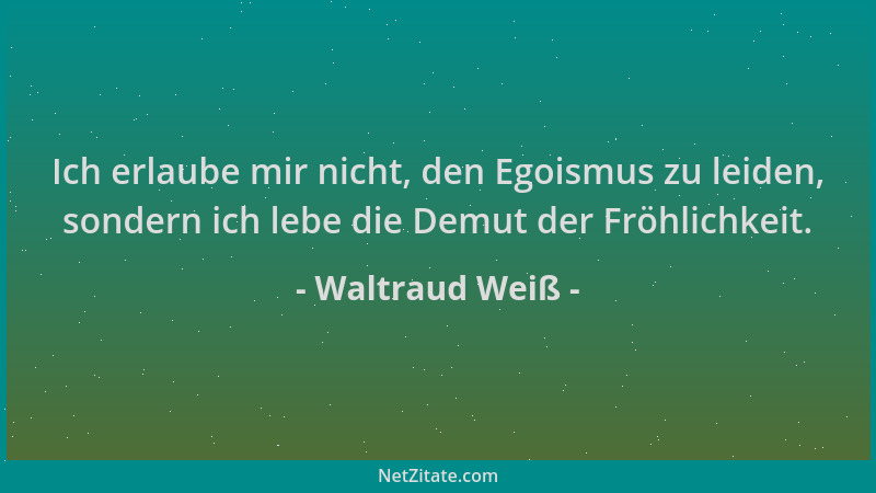 Waltraud Weiß - Ich erlaube mir nicht, den Egoismus zu leiden, sondern ich lebe die Demut der Fröhlichkeit....