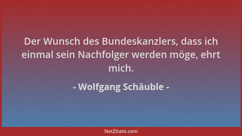 Wolfgang Schäuble - Der Wunsch des Bundeskanzlers, dass ich einmal sein Nachfolger werden möge, ehrt mich....