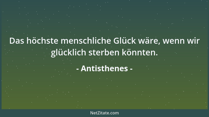 Antisthenes - Das höchste menschliche Glück wäre, wenn wir glücklich sterben könnten....