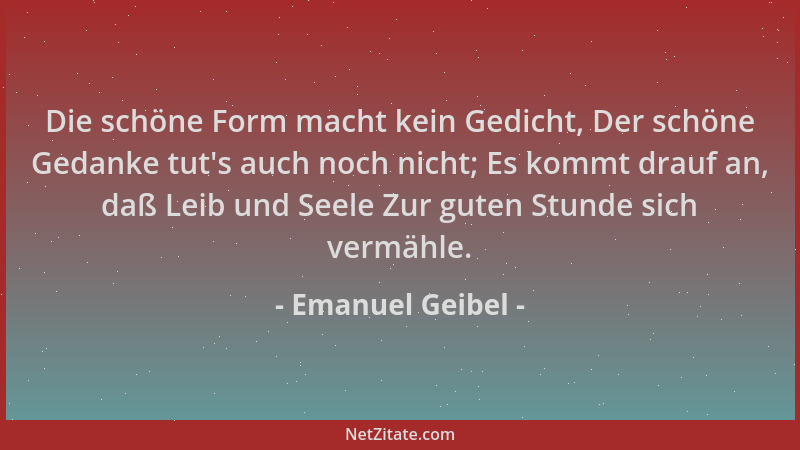 Emanuel Geibel - Die schöne Form macht kein Gedicht, Der schöne Gedanke tut 's auch noch nicht; Es kommt drauf an, daß Leib...