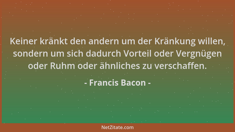 Francis Bacon - Keiner kränkt den andern um der Kränkung willen, sondern um sich dadurch Vorteil oder Vergnügen oder Ruhm o...