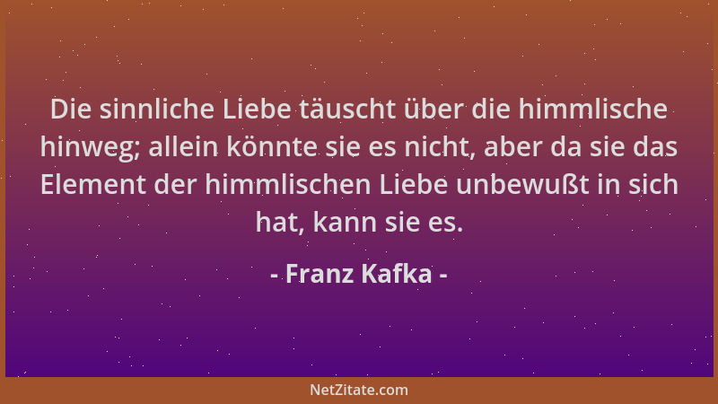 Franz Kafka - Die sinnliche Liebe täuscht über die himmlische hinweg; allein könnte sie es nicht, aber da sie das Element d...