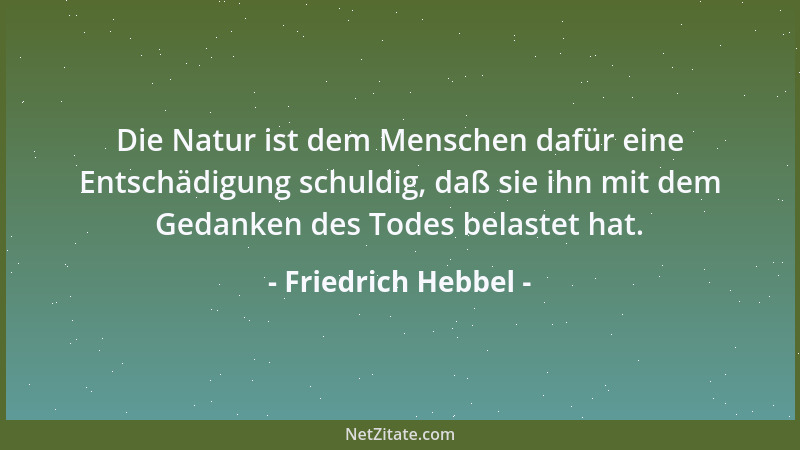 Friedrich Hebbel - Die Natur ist dem Menschen dafür eine Entschädigung schuldig, daß sie ihn mit dem Gedanken des Todes bel...