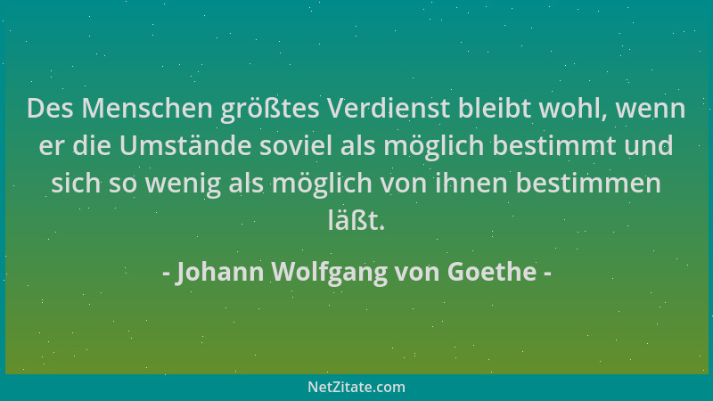 Johann Wolfgang von Goethe - Des Menschen größtes Verdienst bleibt wohl, wenn er die Umstände soviel als möglich bestimmt u...
