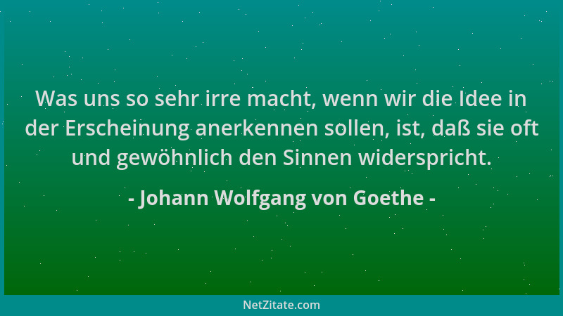 Johann Wolfgang von Goethe - Was uns so sehr irre macht, wenn wir die Idee in der Erscheinung anerkennen sollen, ist, daß s...