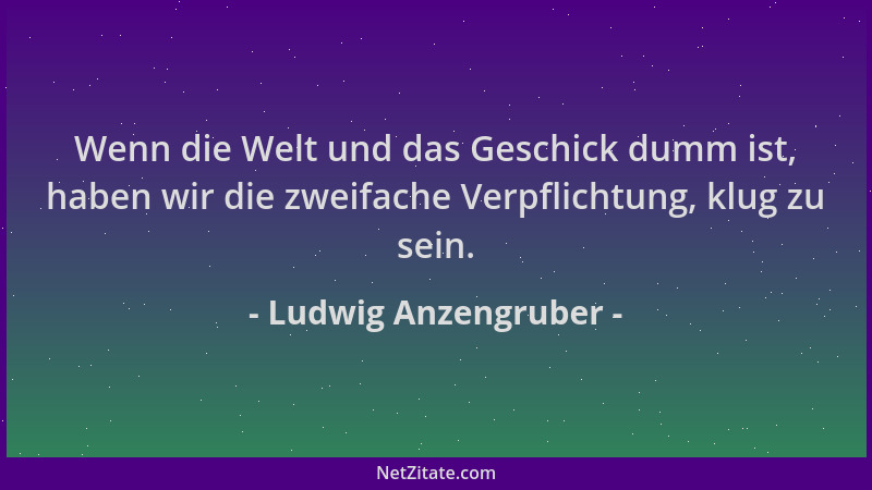 Ludwig Anzengruber - Wenn die Welt und das Geschick dumm ist, haben wir die zweifache Verpflichtung, klug zu sein....