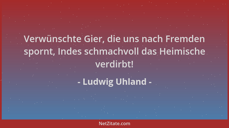 Ludwig Uhland - Verwünschte Gier, die uns nach Fremden spornt, Indes schmachvoll das Heimische verdirbt!...