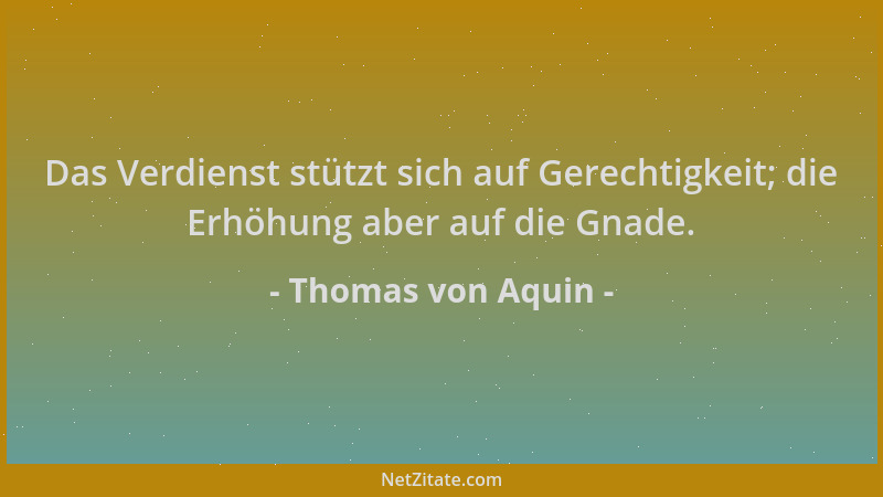 Thomas von Aquin - Das Verdienst stützt sich auf Gerechtigkeit; die Erhöhung aber auf die Gnade....