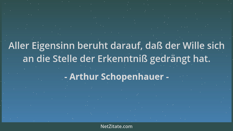 Arthur Schopenhauer - Aller Eigensinn beruht darauf, daß der Wille sich an die Stelle der Erkenntniß gedrängt hat....