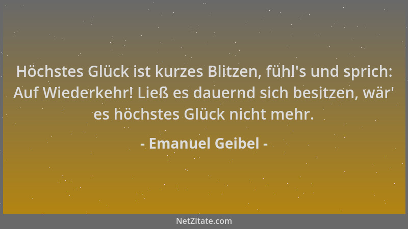 Emanuel Geibel - Höchstes Glück ist kurzes Blitzen, fühl 's und sprich: Auf Wiederkehr! Ließ es dauernd sich besitzen, wär '...