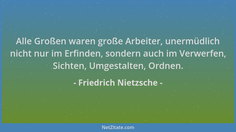 Friedrich Nietzsche - Alle Großen waren große Arbeiter, unermüdlich nicht nur im Erfinden, sondern auch im Verwerfen, Sicht...