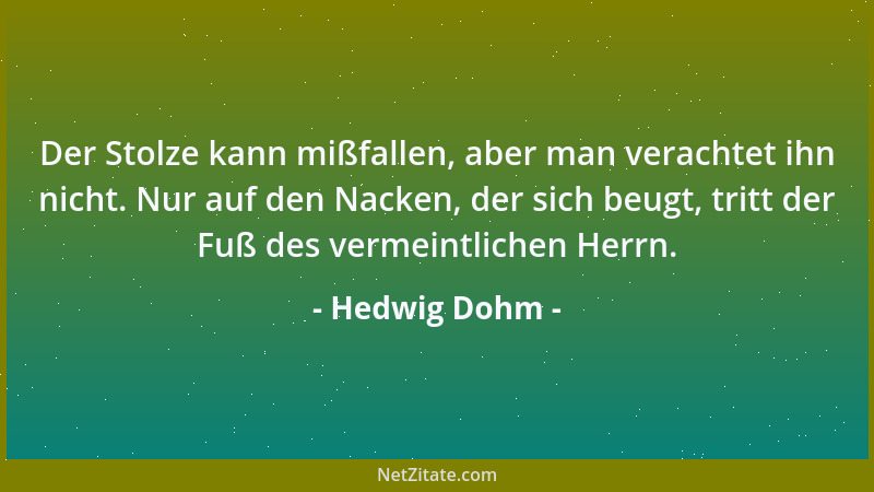 Hedwig Dohm - Der Stolze kann mißfallen, aber man verachtet ihn nicht. Nur auf den Nacken, der sich beugt, tritt der Fuß de...
