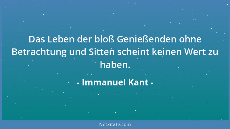 Immanuel Kant - Das Leben der bloß Genießenden ohne Betrachtung und Sitten scheint keinen Wert zu haben....