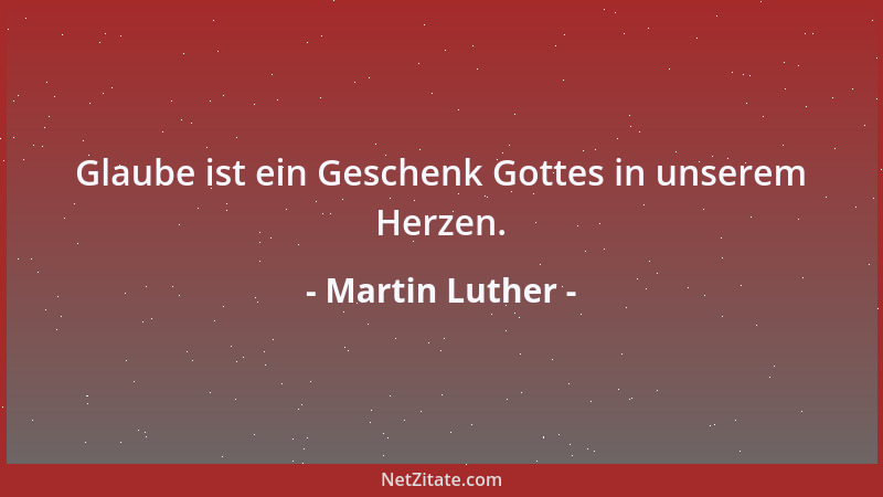 Martin Luther - Glaube ist ein Geschenk Gottes in unserem Herzen....