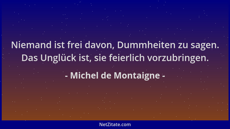 Michel de Montaigne - Niemand ist frei davon, Dummheiten zu sagen. Das Unglück ist, sie feierlich vorzubringen....