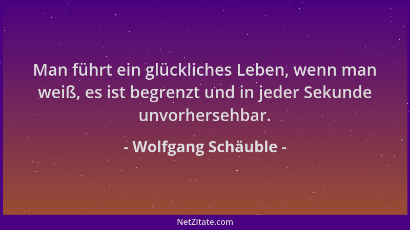 Wolfgang Schäuble - Man führt ein glückliches Leben, wenn man weiß, es ist begrenzt und in jeder Sekunde unvorhersehbar....