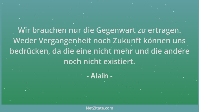 Alain - Wir brauchen nur die Gegenwart zu ertragen. Weder Vergangenheit noch Zukunft können uns bedrücken, da die eine nich...