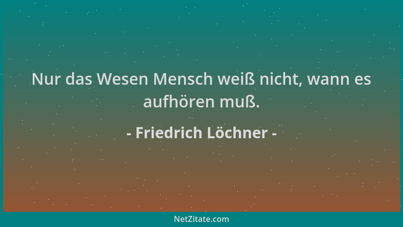 Friedrich Löchner - Nur das Wesen Mensch weiß nicht, wann es aufhören muß....